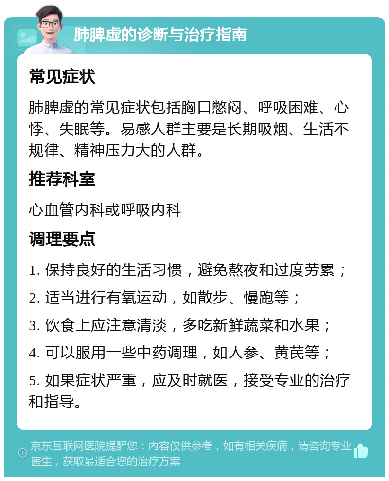 肺脾虚的诊断与治疗指南 常见症状 肺脾虚的常见症状包括胸口憋闷、呼吸困难、心悸、失眠等。易感人群主要是长期吸烟、生活不规律、精神压力大的人群。 推荐科室 心血管内科或呼吸内科 调理要点 1. 保持良好的生活习惯，避免熬夜和过度劳累； 2. 适当进行有氧运动，如散步、慢跑等； 3. 饮食上应注意清淡，多吃新鲜蔬菜和水果； 4. 可以服用一些中药调理，如人参、黄芪等； 5. 如果症状严重，应及时就医，接受专业的治疗和指导。