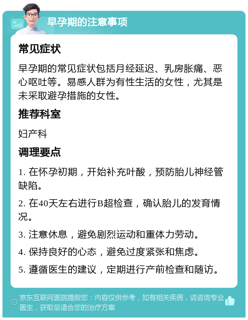 早孕期的注意事项 常见症状 早孕期的常见症状包括月经延迟、乳房胀痛、恶心呕吐等。易感人群为有性生活的女性，尤其是未采取避孕措施的女性。 推荐科室 妇产科 调理要点 1. 在怀孕初期，开始补充叶酸，预防胎儿神经管缺陷。 2. 在40天左右进行B超检查，确认胎儿的发育情况。 3. 注意休息，避免剧烈运动和重体力劳动。 4. 保持良好的心态，避免过度紧张和焦虑。 5. 遵循医生的建议，定期进行产前检查和随访。