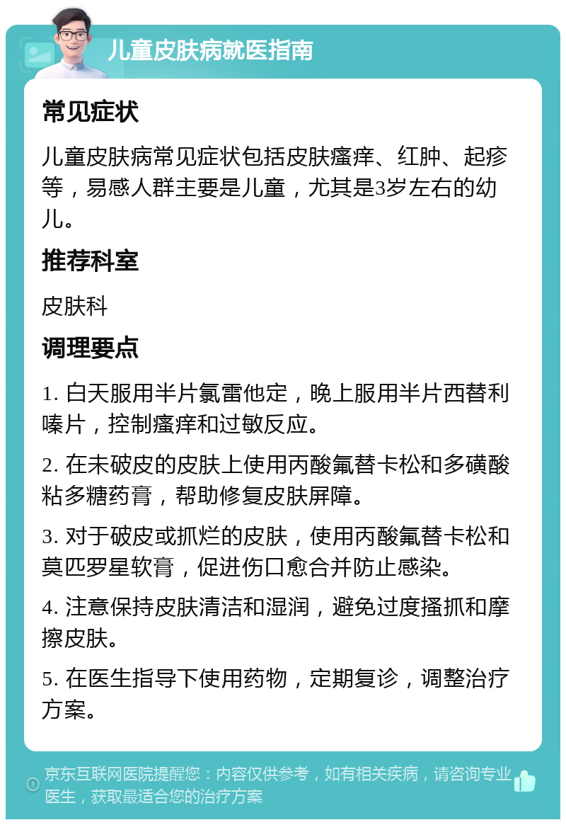 儿童皮肤病就医指南 常见症状 儿童皮肤病常见症状包括皮肤瘙痒、红肿、起疹等，易感人群主要是儿童，尤其是3岁左右的幼儿。 推荐科室 皮肤科 调理要点 1. 白天服用半片氯雷他定，晚上服用半片西替利嗪片，控制瘙痒和过敏反应。 2. 在未破皮的皮肤上使用丙酸氟替卡松和多磺酸粘多糖药膏，帮助修复皮肤屏障。 3. 对于破皮或抓烂的皮肤，使用丙酸氟替卡松和莫匹罗星软膏，促进伤口愈合并防止感染。 4. 注意保持皮肤清洁和湿润，避免过度搔抓和摩擦皮肤。 5. 在医生指导下使用药物，定期复诊，调整治疗方案。