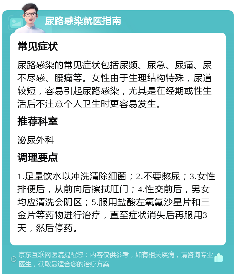 尿路感染就医指南 常见症状 尿路感染的常见症状包括尿频、尿急、尿痛、尿不尽感、腰痛等。女性由于生理结构特殊，尿道较短，容易引起尿路感染，尤其是在经期或性生活后不注意个人卫生时更容易发生。 推荐科室 泌尿外科 调理要点 1.足量饮水以冲洗清除细菌；2.不要憋尿；3.女性排便后，从前向后擦拭肛门；4.性交前后，男女均应清洗会阴区；5.服用盐酸左氧氟沙星片和三金片等药物进行治疗，直至症状消失后再服用3天，然后停药。