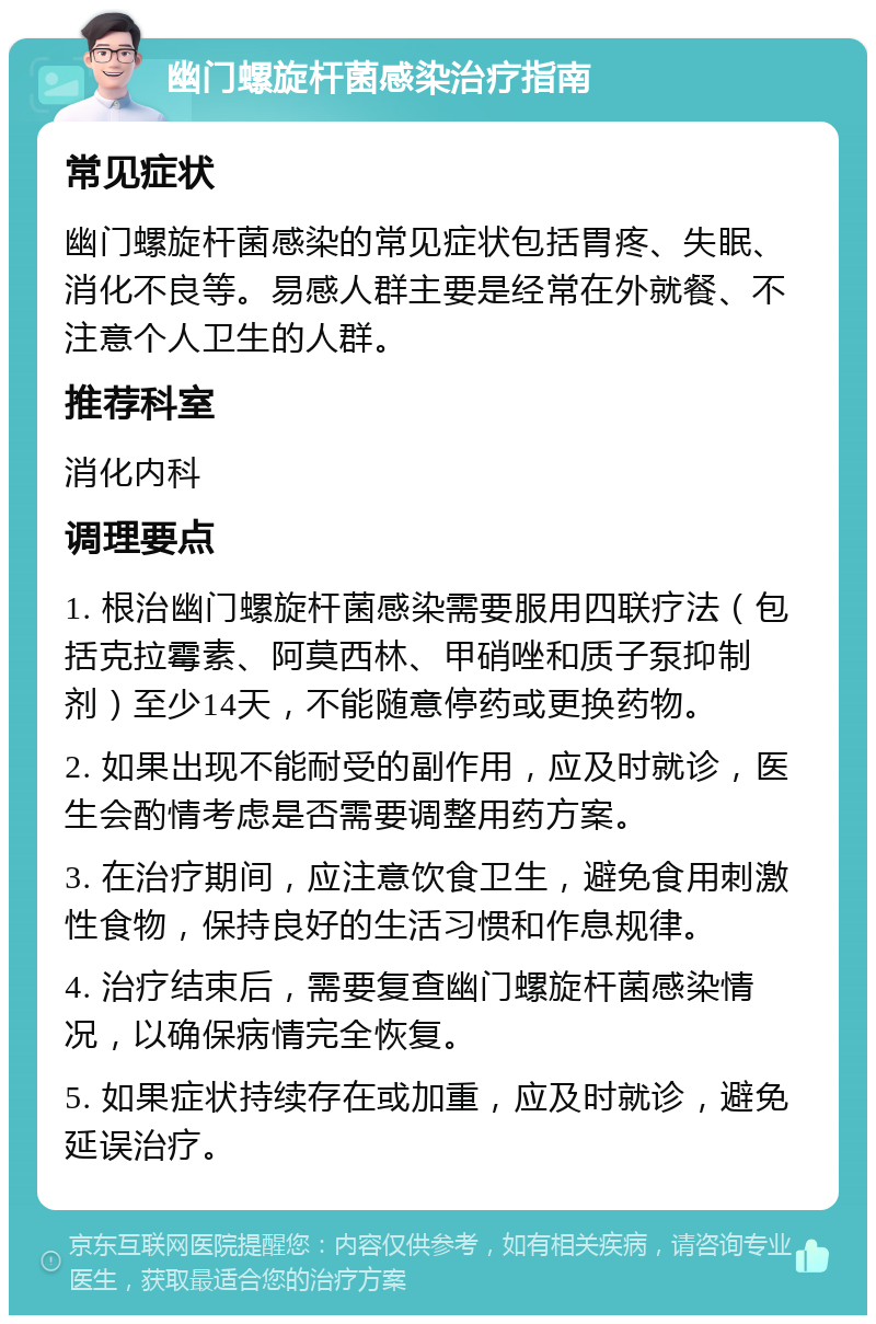 幽门螺旋杆菌感染治疗指南 常见症状 幽门螺旋杆菌感染的常见症状包括胃疼、失眠、消化不良等。易感人群主要是经常在外就餐、不注意个人卫生的人群。 推荐科室 消化内科 调理要点 1. 根治幽门螺旋杆菌感染需要服用四联疗法（包括克拉霉素、阿莫西林、甲硝唑和质子泵抑制剂）至少14天，不能随意停药或更换药物。 2. 如果出现不能耐受的副作用，应及时就诊，医生会酌情考虑是否需要调整用药方案。 3. 在治疗期间，应注意饮食卫生，避免食用刺激性食物，保持良好的生活习惯和作息规律。 4. 治疗结束后，需要复查幽门螺旋杆菌感染情况，以确保病情完全恢复。 5. 如果症状持续存在或加重，应及时就诊，避免延误治疗。