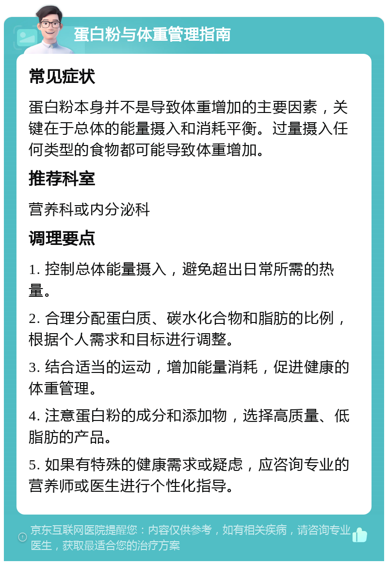 蛋白粉与体重管理指南 常见症状 蛋白粉本身并不是导致体重增加的主要因素，关键在于总体的能量摄入和消耗平衡。过量摄入任何类型的食物都可能导致体重增加。 推荐科室 营养科或内分泌科 调理要点 1. 控制总体能量摄入，避免超出日常所需的热量。 2. 合理分配蛋白质、碳水化合物和脂肪的比例，根据个人需求和目标进行调整。 3. 结合适当的运动，增加能量消耗，促进健康的体重管理。 4. 注意蛋白粉的成分和添加物，选择高质量、低脂肪的产品。 5. 如果有特殊的健康需求或疑虑，应咨询专业的营养师或医生进行个性化指导。