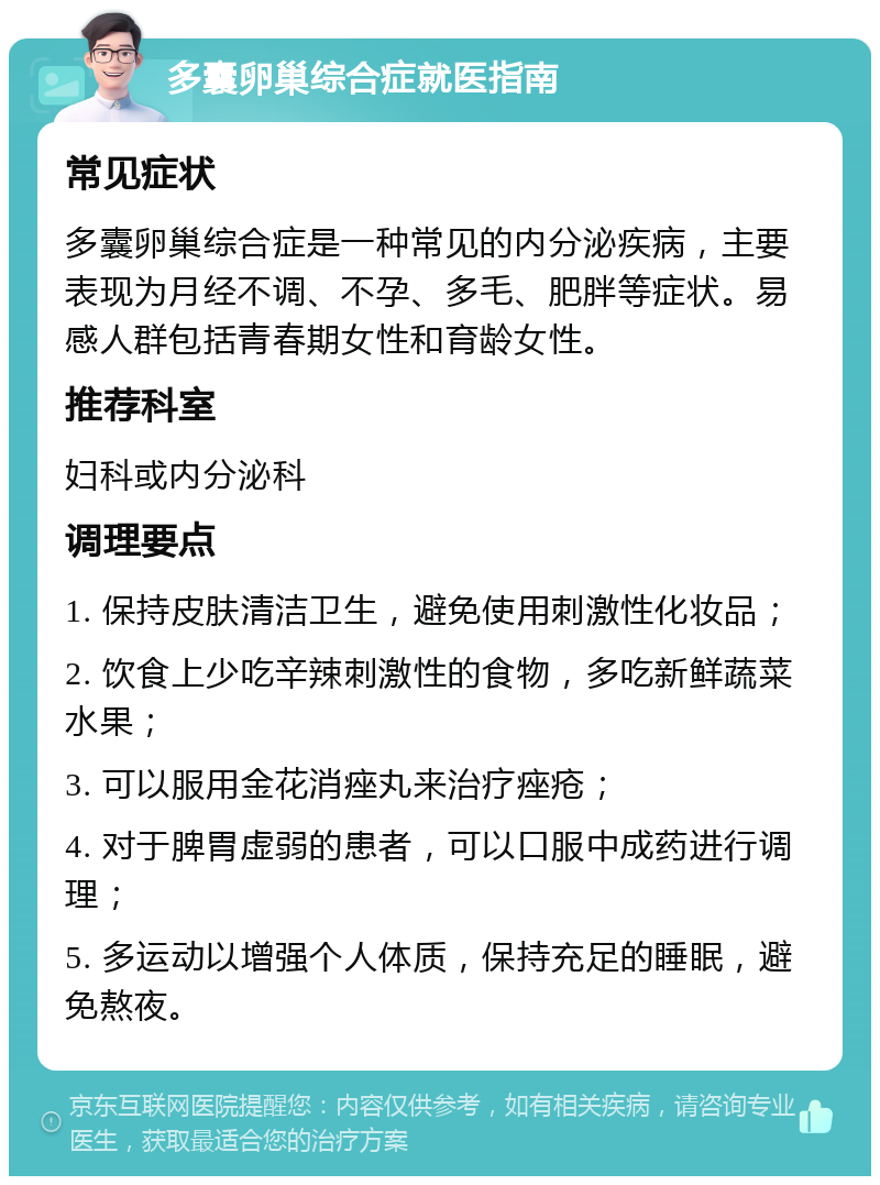 多囊卵巢综合症就医指南 常见症状 多囊卵巢综合症是一种常见的内分泌疾病，主要表现为月经不调、不孕、多毛、肥胖等症状。易感人群包括青春期女性和育龄女性。 推荐科室 妇科或内分泌科 调理要点 1. 保持皮肤清洁卫生，避免使用刺激性化妆品； 2. 饮食上少吃辛辣刺激性的食物，多吃新鲜蔬菜水果； 3. 可以服用金花消痤丸来治疗痤疮； 4. 对于脾胃虚弱的患者，可以口服中成药进行调理； 5. 多运动以增强个人体质，保持充足的睡眠，避免熬夜。