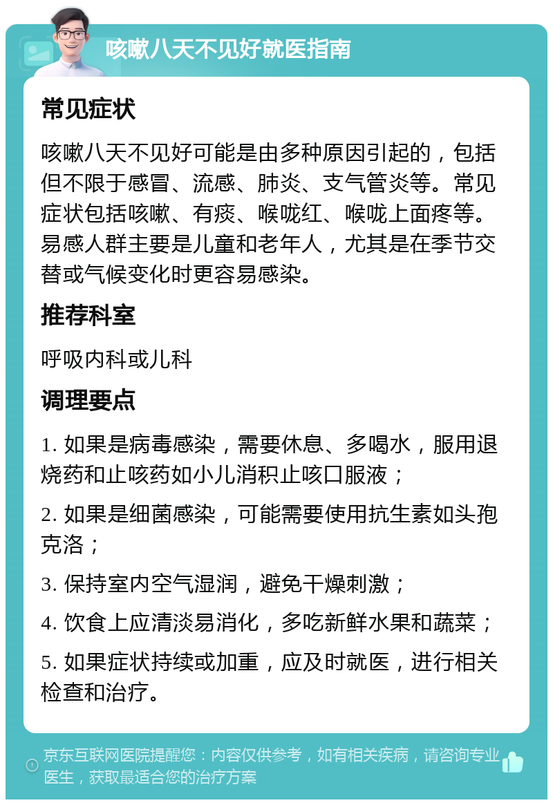 咳嗽八天不见好就医指南 常见症状 咳嗽八天不见好可能是由多种原因引起的，包括但不限于感冒、流感、肺炎、支气管炎等。常见症状包括咳嗽、有痰、喉咙红、喉咙上面疼等。易感人群主要是儿童和老年人，尤其是在季节交替或气候变化时更容易感染。 推荐科室 呼吸内科或儿科 调理要点 1. 如果是病毒感染，需要休息、多喝水，服用退烧药和止咳药如小儿消积止咳口服液； 2. 如果是细菌感染，可能需要使用抗生素如头孢克洛； 3. 保持室内空气湿润，避免干燥刺激； 4. 饮食上应清淡易消化，多吃新鲜水果和蔬菜； 5. 如果症状持续或加重，应及时就医，进行相关检查和治疗。