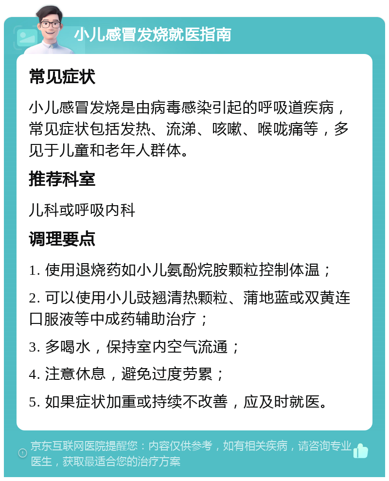 小儿感冒发烧就医指南 常见症状 小儿感冒发烧是由病毒感染引起的呼吸道疾病，常见症状包括发热、流涕、咳嗽、喉咙痛等，多见于儿童和老年人群体。 推荐科室 儿科或呼吸内科 调理要点 1. 使用退烧药如小儿氨酚烷胺颗粒控制体温； 2. 可以使用小儿豉翘清热颗粒、蒲地蓝或双黄连口服液等中成药辅助治疗； 3. 多喝水，保持室内空气流通； 4. 注意休息，避免过度劳累； 5. 如果症状加重或持续不改善，应及时就医。