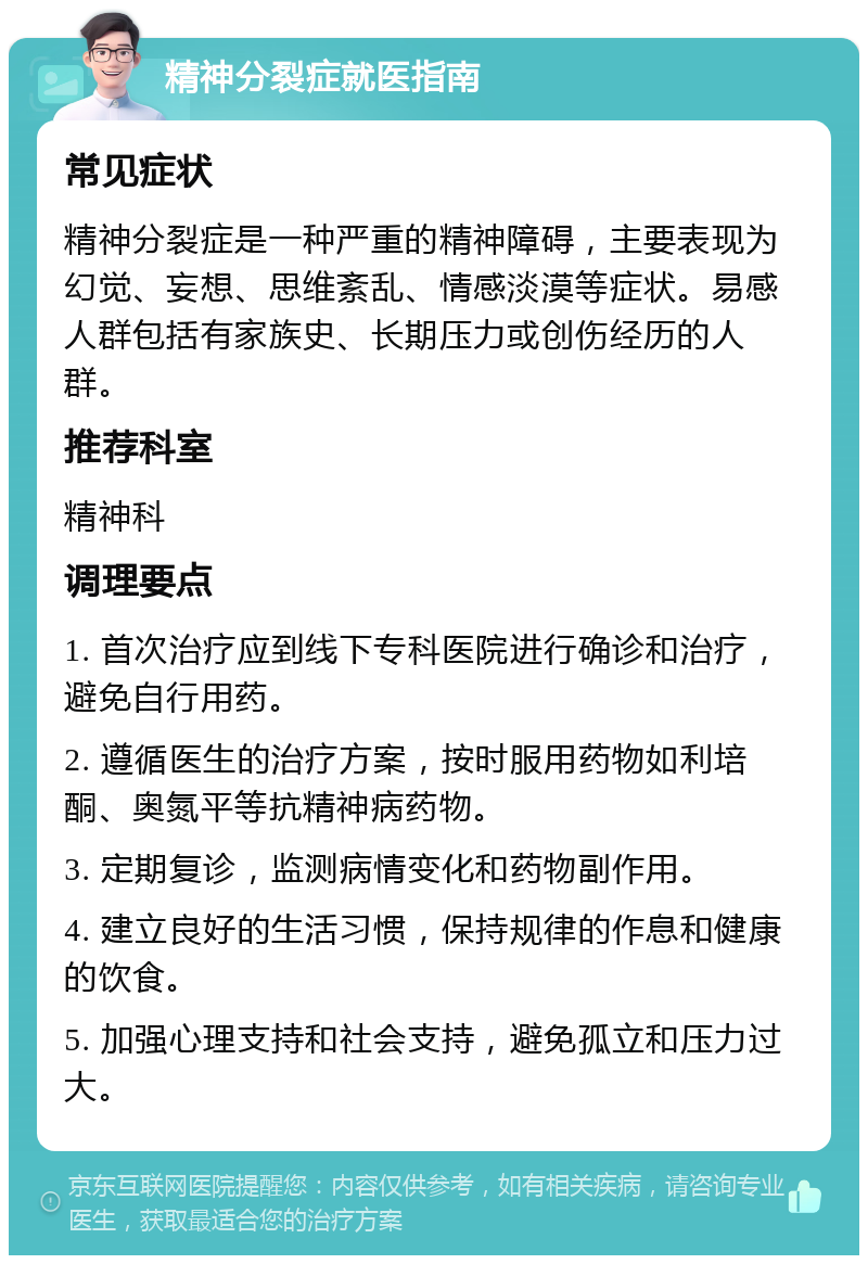 精神分裂症就医指南 常见症状 精神分裂症是一种严重的精神障碍，主要表现为幻觉、妄想、思维紊乱、情感淡漠等症状。易感人群包括有家族史、长期压力或创伤经历的人群。 推荐科室 精神科 调理要点 1. 首次治疗应到线下专科医院进行确诊和治疗，避免自行用药。 2. 遵循医生的治疗方案，按时服用药物如利培酮、奥氮平等抗精神病药物。 3. 定期复诊，监测病情变化和药物副作用。 4. 建立良好的生活习惯，保持规律的作息和健康的饮食。 5. 加强心理支持和社会支持，避免孤立和压力过大。