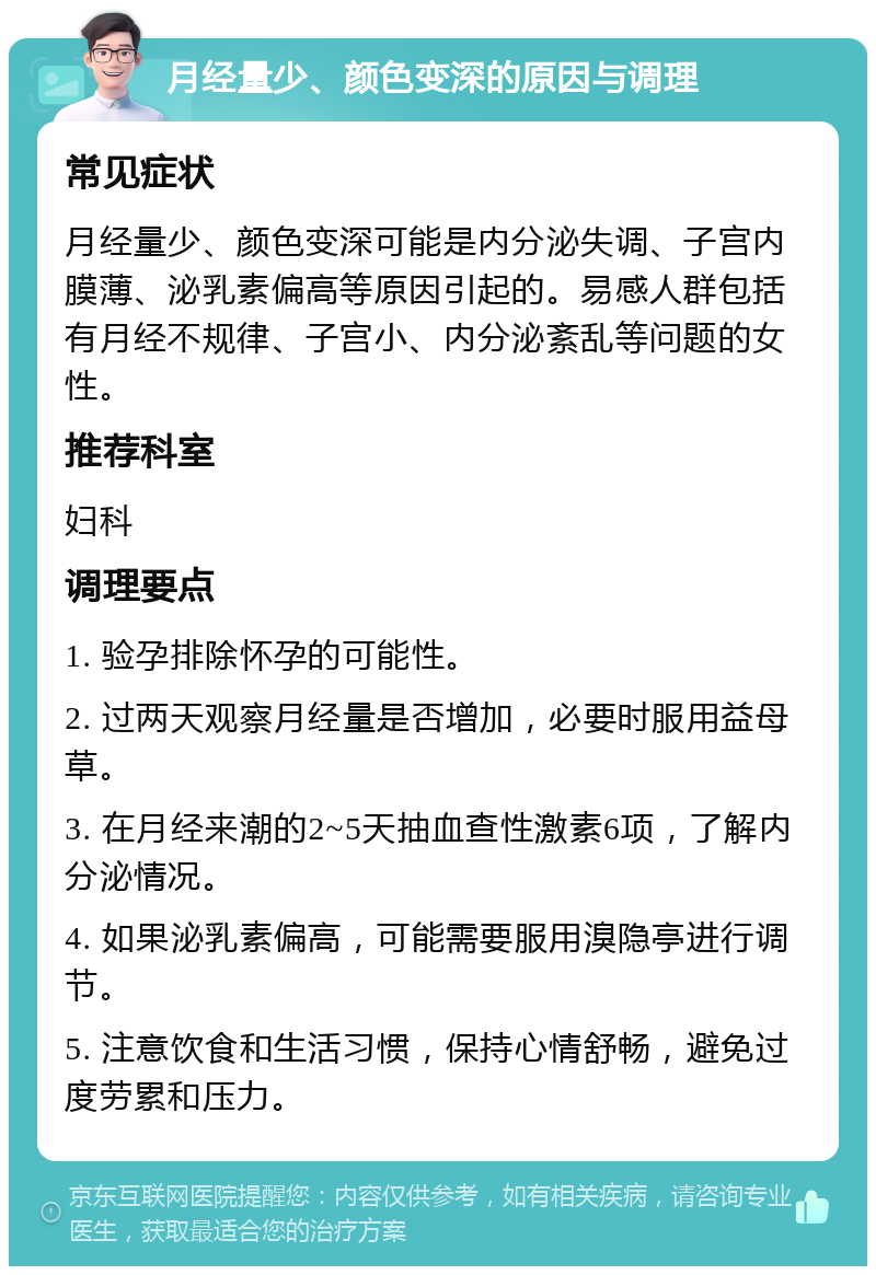 月经量少、颜色变深的原因与调理 常见症状 月经量少、颜色变深可能是内分泌失调、子宫内膜薄、泌乳素偏高等原因引起的。易感人群包括有月经不规律、子宫小、内分泌紊乱等问题的女性。 推荐科室 妇科 调理要点 1. 验孕排除怀孕的可能性。 2. 过两天观察月经量是否增加，必要时服用益母草。 3. 在月经来潮的2~5天抽血查性激素6项，了解内分泌情况。 4. 如果泌乳素偏高，可能需要服用溴隐亭进行调节。 5. 注意饮食和生活习惯，保持心情舒畅，避免过度劳累和压力。