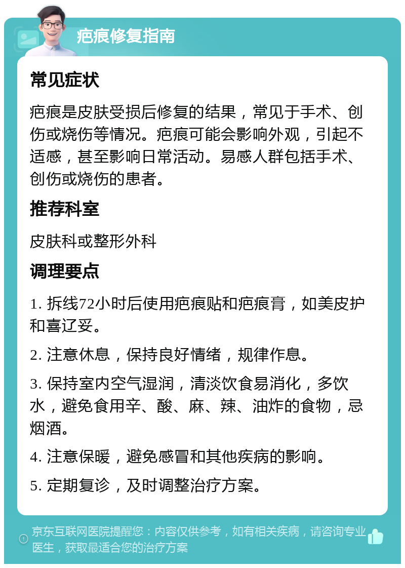 疤痕修复指南 常见症状 疤痕是皮肤受损后修复的结果，常见于手术、创伤或烧伤等情况。疤痕可能会影响外观，引起不适感，甚至影响日常活动。易感人群包括手术、创伤或烧伤的患者。 推荐科室 皮肤科或整形外科 调理要点 1. 拆线72小时后使用疤痕贴和疤痕膏，如美皮护和喜辽妥。 2. 注意休息，保持良好情绪，规律作息。 3. 保持室内空气湿润，清淡饮食易消化，多饮水，避免食用辛、酸、麻、辣、油炸的食物，忌烟酒。 4. 注意保暖，避免感冒和其他疾病的影响。 5. 定期复诊，及时调整治疗方案。