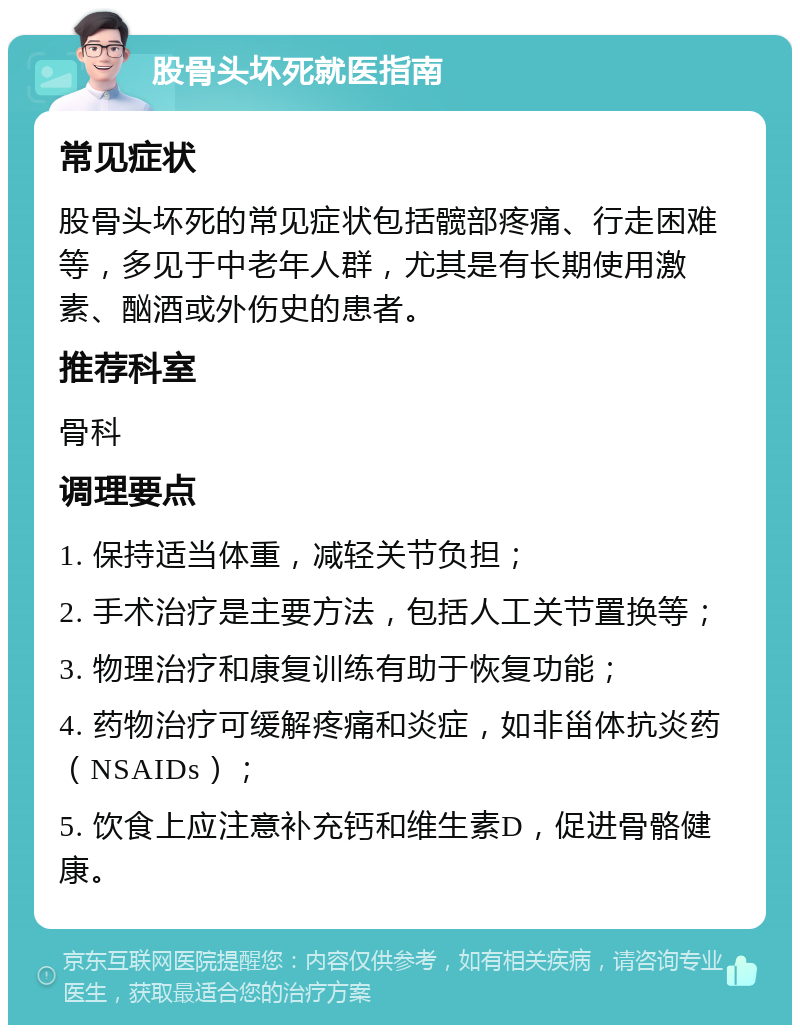 股骨头坏死就医指南 常见症状 股骨头坏死的常见症状包括髋部疼痛、行走困难等，多见于中老年人群，尤其是有长期使用激素、酗酒或外伤史的患者。 推荐科室 骨科 调理要点 1. 保持适当体重，减轻关节负担； 2. 手术治疗是主要方法，包括人工关节置换等； 3. 物理治疗和康复训练有助于恢复功能； 4. 药物治疗可缓解疼痛和炎症，如非甾体抗炎药（NSAIDs）； 5. 饮食上应注意补充钙和维生素D，促进骨骼健康。