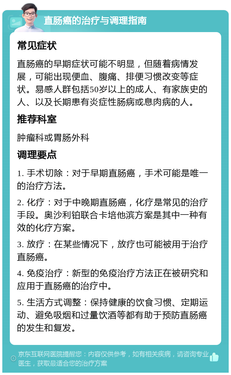 直肠癌的治疗与调理指南 常见症状 直肠癌的早期症状可能不明显，但随着病情发展，可能出现便血、腹痛、排便习惯改变等症状。易感人群包括50岁以上的成人、有家族史的人、以及长期患有炎症性肠病或息肉病的人。 推荐科室 肿瘤科或胃肠外科 调理要点 1. 手术切除：对于早期直肠癌，手术可能是唯一的治疗方法。 2. 化疗：对于中晚期直肠癌，化疗是常见的治疗手段。奥沙利铂联合卡培他滨方案是其中一种有效的化疗方案。 3. 放疗：在某些情况下，放疗也可能被用于治疗直肠癌。 4. 免疫治疗：新型的免疫治疗方法正在被研究和应用于直肠癌的治疗中。 5. 生活方式调整：保持健康的饮食习惯、定期运动、避免吸烟和过量饮酒等都有助于预防直肠癌的发生和复发。