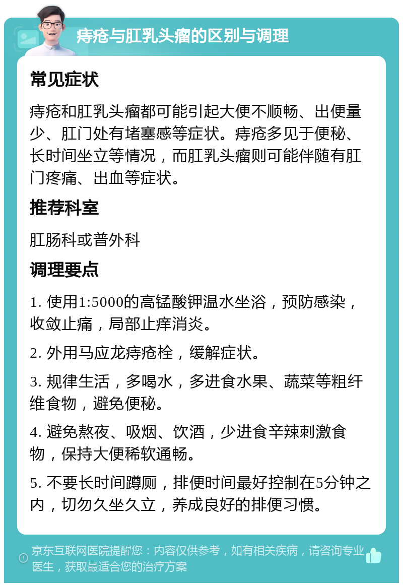 痔疮与肛乳头瘤的区别与调理 常见症状 痔疮和肛乳头瘤都可能引起大便不顺畅、出便量少、肛门处有堵塞感等症状。痔疮多见于便秘、长时间坐立等情况，而肛乳头瘤则可能伴随有肛门疼痛、出血等症状。 推荐科室 肛肠科或普外科 调理要点 1. 使用1:5000的高锰酸钾温水坐浴，预防感染，收敛止痛，局部止痒消炎。 2. 外用马应龙痔疮栓，缓解症状。 3. 规律生活，多喝水，多进食水果、蔬菜等粗纤维食物，避免便秘。 4. 避免熬夜、吸烟、饮酒，少进食辛辣刺激食物，保持大便稀软通畅。 5. 不要长时间蹲厕，排便时间最好控制在5分钟之内，切勿久坐久立，养成良好的排便习惯。