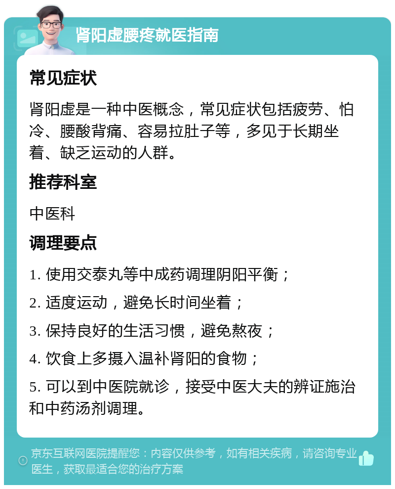 肾阳虚腰疼就医指南 常见症状 肾阳虚是一种中医概念，常见症状包括疲劳、怕冷、腰酸背痛、容易拉肚子等，多见于长期坐着、缺乏运动的人群。 推荐科室 中医科 调理要点 1. 使用交泰丸等中成药调理阴阳平衡； 2. 适度运动，避免长时间坐着； 3. 保持良好的生活习惯，避免熬夜； 4. 饮食上多摄入温补肾阳的食物； 5. 可以到中医院就诊，接受中医大夫的辨证施治和中药汤剂调理。