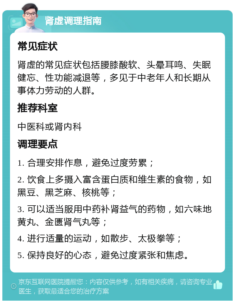 肾虚调理指南 常见症状 肾虚的常见症状包括腰膝酸软、头晕耳鸣、失眠健忘、性功能减退等，多见于中老年人和长期从事体力劳动的人群。 推荐科室 中医科或肾内科 调理要点 1. 合理安排作息，避免过度劳累； 2. 饮食上多摄入富含蛋白质和维生素的食物，如黑豆、黑芝麻、核桃等； 3. 可以适当服用中药补肾益气的药物，如六味地黄丸、金匮肾气丸等； 4. 进行适量的运动，如散步、太极拳等； 5. 保持良好的心态，避免过度紧张和焦虑。