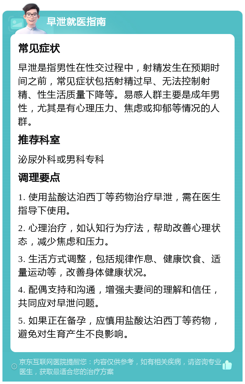 早泄就医指南 常见症状 早泄是指男性在性交过程中，射精发生在预期时间之前，常见症状包括射精过早、无法控制射精、性生活质量下降等。易感人群主要是成年男性，尤其是有心理压力、焦虑或抑郁等情况的人群。 推荐科室 泌尿外科或男科专科 调理要点 1. 使用盐酸达泊西丁等药物治疗早泄，需在医生指导下使用。 2. 心理治疗，如认知行为疗法，帮助改善心理状态，减少焦虑和压力。 3. 生活方式调整，包括规律作息、健康饮食、适量运动等，改善身体健康状况。 4. 配偶支持和沟通，增强夫妻间的理解和信任，共同应对早泄问题。 5. 如果正在备孕，应慎用盐酸达泊西丁等药物，避免对生育产生不良影响。