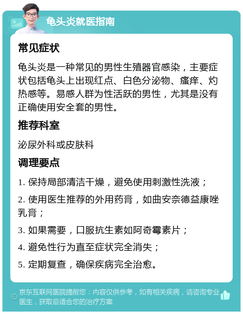 龟头炎就医指南 常见症状 龟头炎是一种常见的男性生殖器官感染，主要症状包括龟头上出现红点、白色分泌物、瘙痒、灼热感等。易感人群为性活跃的男性，尤其是没有正确使用安全套的男性。 推荐科室 泌尿外科或皮肤科 调理要点 1. 保持局部清洁干燥，避免使用刺激性洗液； 2. 使用医生推荐的外用药膏，如曲安奈德益康唑乳膏； 3. 如果需要，口服抗生素如阿奇霉素片； 4. 避免性行为直至症状完全消失； 5. 定期复查，确保疾病完全治愈。