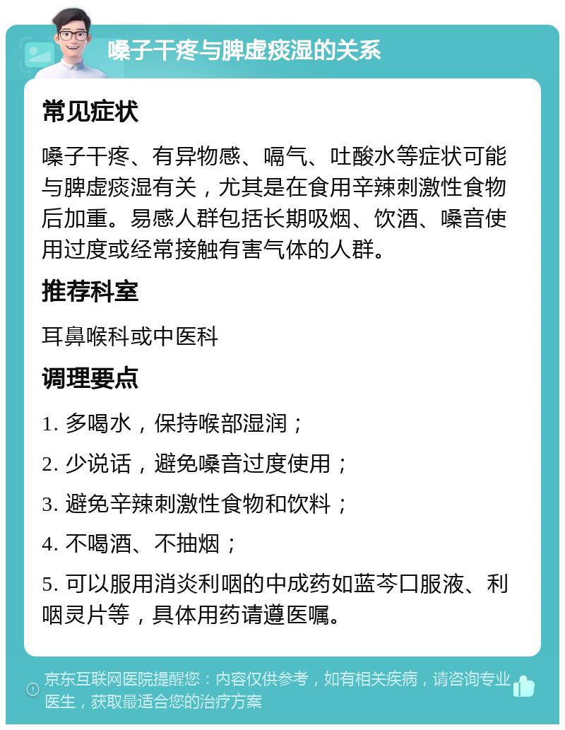 嗓子干疼与脾虚痰湿的关系 常见症状 嗓子干疼、有异物感、嗝气、吐酸水等症状可能与脾虚痰湿有关，尤其是在食用辛辣刺激性食物后加重。易感人群包括长期吸烟、饮酒、嗓音使用过度或经常接触有害气体的人群。 推荐科室 耳鼻喉科或中医科 调理要点 1. 多喝水，保持喉部湿润； 2. 少说话，避免嗓音过度使用； 3. 避免辛辣刺激性食物和饮料； 4. 不喝酒、不抽烟； 5. 可以服用消炎利咽的中成药如蓝芩口服液、利咽灵片等，具体用药请遵医嘱。