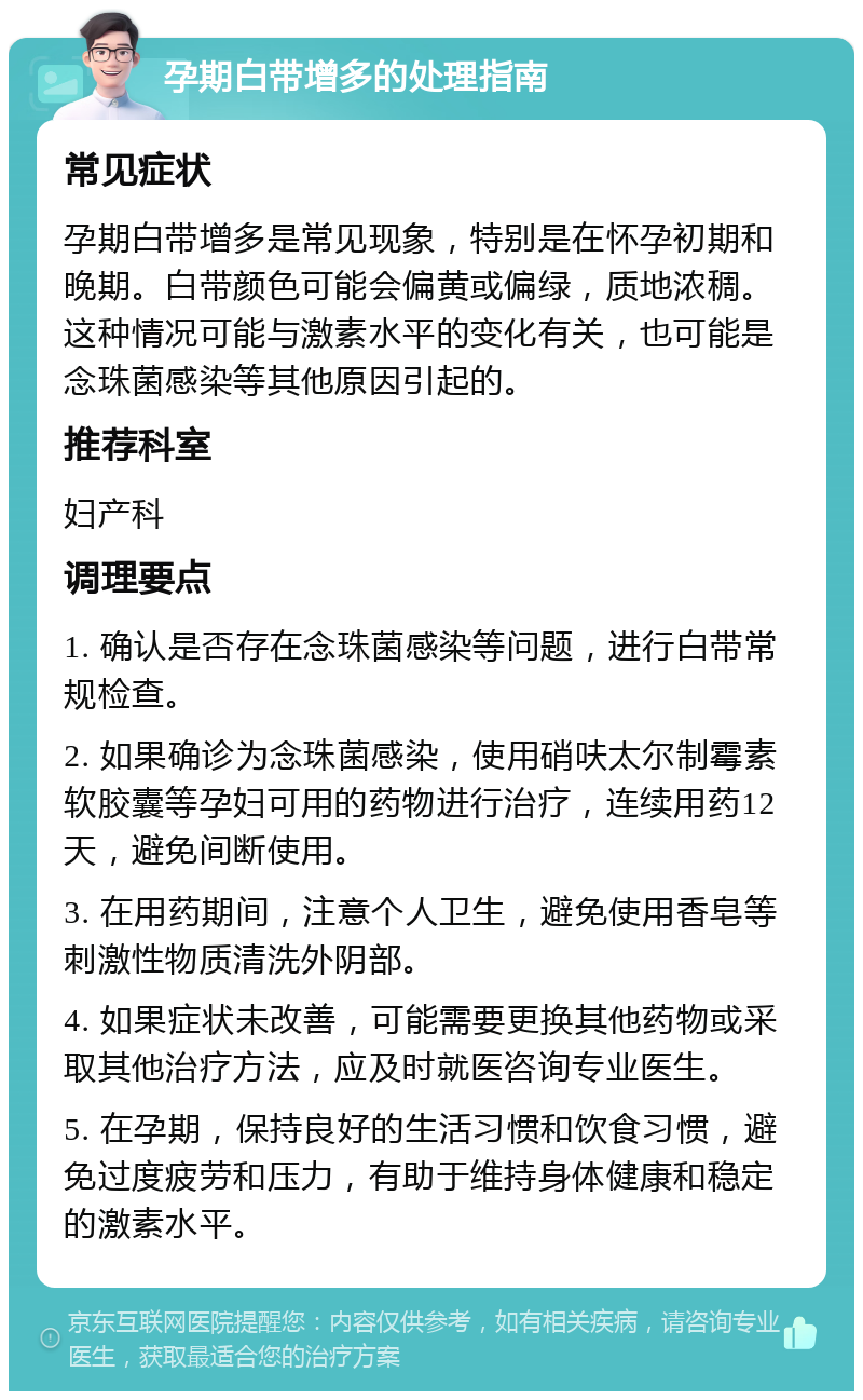 孕期白带增多的处理指南 常见症状 孕期白带增多是常见现象，特别是在怀孕初期和晚期。白带颜色可能会偏黄或偏绿，质地浓稠。这种情况可能与激素水平的变化有关，也可能是念珠菌感染等其他原因引起的。 推荐科室 妇产科 调理要点 1. 确认是否存在念珠菌感染等问题，进行白带常规检查。 2. 如果确诊为念珠菌感染，使用硝呋太尔制霉素软胶囊等孕妇可用的药物进行治疗，连续用药12天，避免间断使用。 3. 在用药期间，注意个人卫生，避免使用香皂等刺激性物质清洗外阴部。 4. 如果症状未改善，可能需要更换其他药物或采取其他治疗方法，应及时就医咨询专业医生。 5. 在孕期，保持良好的生活习惯和饮食习惯，避免过度疲劳和压力，有助于维持身体健康和稳定的激素水平。