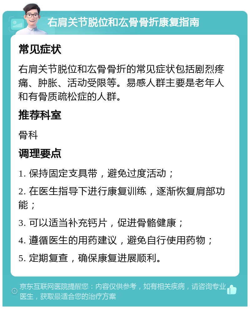 右肩关节脱位和厷骨骨折康复指南 常见症状 右肩关节脱位和厷骨骨折的常见症状包括剧烈疼痛、肿胀、活动受限等。易感人群主要是老年人和有骨质疏松症的人群。 推荐科室 骨科 调理要点 1. 保持固定支具带，避免过度活动； 2. 在医生指导下进行康复训练，逐渐恢复肩部功能； 3. 可以适当补充钙片，促进骨骼健康； 4. 遵循医生的用药建议，避免自行使用药物； 5. 定期复查，确保康复进展顺利。