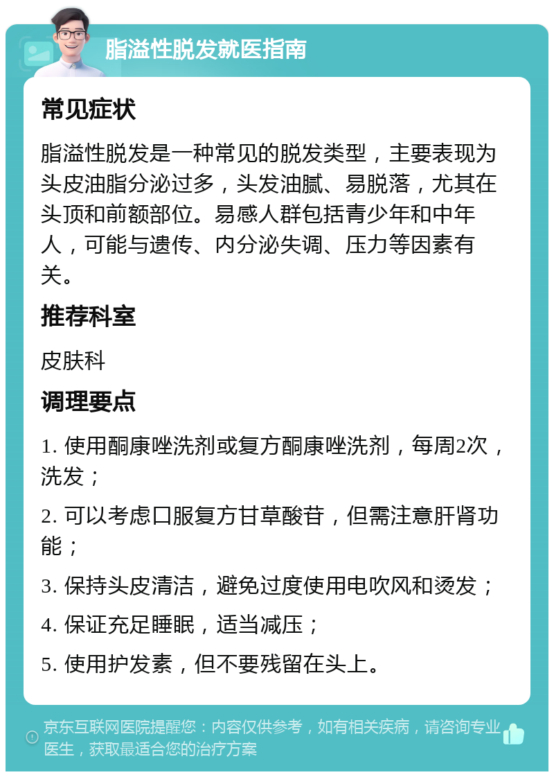 脂溢性脱发就医指南 常见症状 脂溢性脱发是一种常见的脱发类型，主要表现为头皮油脂分泌过多，头发油腻、易脱落，尤其在头顶和前额部位。易感人群包括青少年和中年人，可能与遗传、内分泌失调、压力等因素有关。 推荐科室 皮肤科 调理要点 1. 使用酮康唑洗剂或复方酮康唑洗剂，每周2次，洗发； 2. 可以考虑口服复方甘草酸苷，但需注意肝肾功能； 3. 保持头皮清洁，避免过度使用电吹风和烫发； 4. 保证充足睡眠，适当减压； 5. 使用护发素，但不要残留在头上。