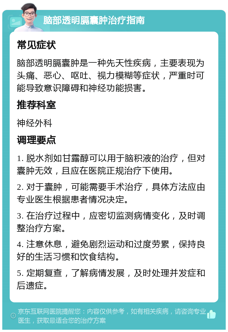 脑部透明膈囊肿治疗指南 常见症状 脑部透明膈囊肿是一种先天性疾病，主要表现为头痛、恶心、呕吐、视力模糊等症状，严重时可能导致意识障碍和神经功能损害。 推荐科室 神经外科 调理要点 1. 脱水剂如甘露醇可以用于脑积液的治疗，但对囊肿无效，且应在医院正规治疗下使用。 2. 对于囊肿，可能需要手术治疗，具体方法应由专业医生根据患者情况决定。 3. 在治疗过程中，应密切监测病情变化，及时调整治疗方案。 4. 注意休息，避免剧烈运动和过度劳累，保持良好的生活习惯和饮食结构。 5. 定期复查，了解病情发展，及时处理并发症和后遗症。