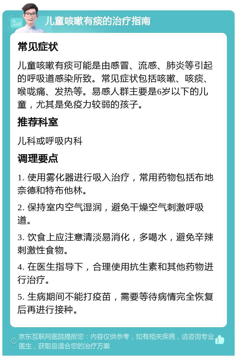 儿童咳嗽有痰的治疗指南 常见症状 儿童咳嗽有痰可能是由感冒、流感、肺炎等引起的呼吸道感染所致。常见症状包括咳嗽、咳痰、喉咙痛、发热等。易感人群主要是6岁以下的儿童，尤其是免疫力较弱的孩子。 推荐科室 儿科或呼吸内科 调理要点 1. 使用雾化器进行吸入治疗，常用药物包括布地奈德和特布他林。 2. 保持室内空气湿润，避免干燥空气刺激呼吸道。 3. 饮食上应注意清淡易消化，多喝水，避免辛辣刺激性食物。 4. 在医生指导下，合理使用抗生素和其他药物进行治疗。 5. 生病期间不能打疫苗，需要等待病情完全恢复后再进行接种。