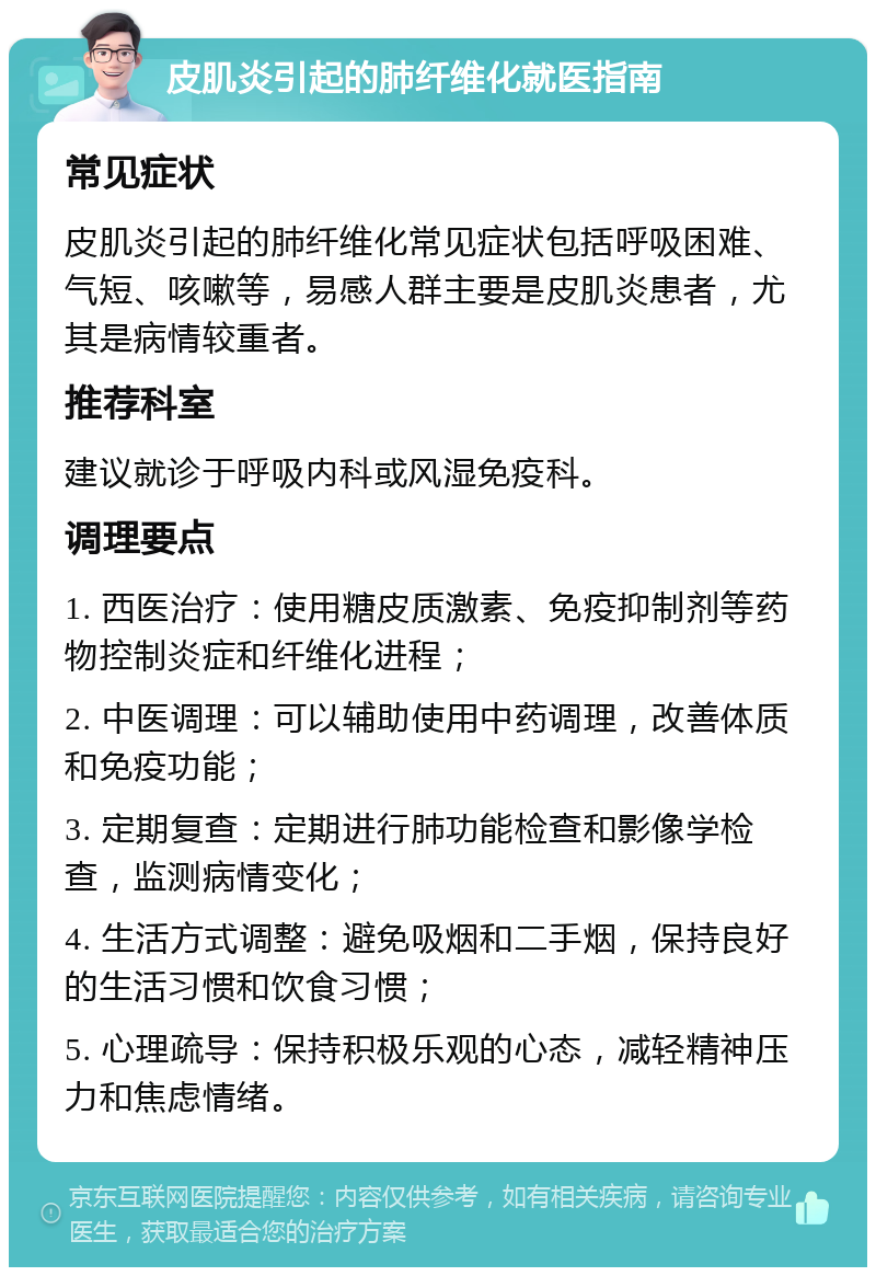 皮肌炎引起的肺纤维化就医指南 常见症状 皮肌炎引起的肺纤维化常见症状包括呼吸困难、气短、咳嗽等，易感人群主要是皮肌炎患者，尤其是病情较重者。 推荐科室 建议就诊于呼吸内科或风湿免疫科。 调理要点 1. 西医治疗：使用糖皮质激素、免疫抑制剂等药物控制炎症和纤维化进程； 2. 中医调理：可以辅助使用中药调理，改善体质和免疫功能； 3. 定期复查：定期进行肺功能检查和影像学检查，监测病情变化； 4. 生活方式调整：避免吸烟和二手烟，保持良好的生活习惯和饮食习惯； 5. 心理疏导：保持积极乐观的心态，减轻精神压力和焦虑情绪。