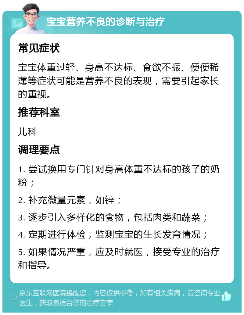 宝宝营养不良的诊断与治疗 常见症状 宝宝体重过轻、身高不达标、食欲不振、便便稀薄等症状可能是营养不良的表现，需要引起家长的重视。 推荐科室 儿科 调理要点 1. 尝试换用专门针对身高体重不达标的孩子的奶粉； 2. 补充微量元素，如锌； 3. 逐步引入多样化的食物，包括肉类和蔬菜； 4. 定期进行体检，监测宝宝的生长发育情况； 5. 如果情况严重，应及时就医，接受专业的治疗和指导。