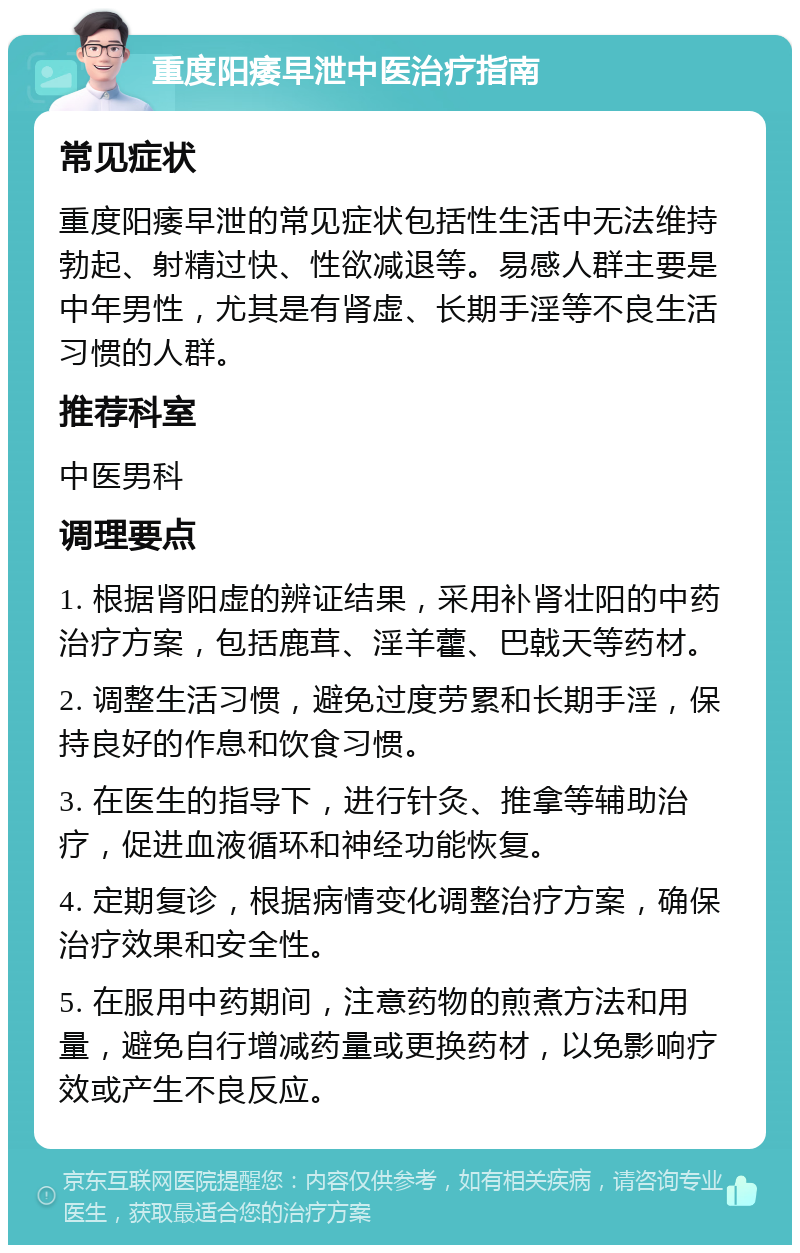 重度阳痿早泄中医治疗指南 常见症状 重度阳痿早泄的常见症状包括性生活中无法维持勃起、射精过快、性欲减退等。易感人群主要是中年男性，尤其是有肾虚、长期手淫等不良生活习惯的人群。 推荐科室 中医男科 调理要点 1. 根据肾阳虚的辨证结果，采用补肾壮阳的中药治疗方案，包括鹿茸、淫羊藿、巴戟天等药材。 2. 调整生活习惯，避免过度劳累和长期手淫，保持良好的作息和饮食习惯。 3. 在医生的指导下，进行针灸、推拿等辅助治疗，促进血液循环和神经功能恢复。 4. 定期复诊，根据病情变化调整治疗方案，确保治疗效果和安全性。 5. 在服用中药期间，注意药物的煎煮方法和用量，避免自行增减药量或更换药材，以免影响疗效或产生不良反应。