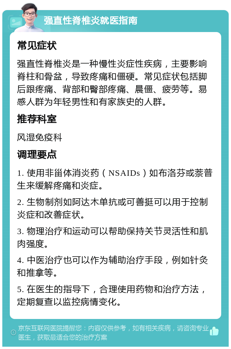 强直性脊椎炎就医指南 常见症状 强直性脊椎炎是一种慢性炎症性疾病，主要影响脊柱和骨盆，导致疼痛和僵硬。常见症状包括脚后跟疼痛、背部和臀部疼痛、晨僵、疲劳等。易感人群为年轻男性和有家族史的人群。 推荐科室 风湿免疫科 调理要点 1. 使用非甾体消炎药（NSAIDs）如布洛芬或萘普生来缓解疼痛和炎症。 2. 生物制剂如阿达木单抗或可善挺可以用于控制炎症和改善症状。 3. 物理治疗和运动可以帮助保持关节灵活性和肌肉强度。 4. 中医治疗也可以作为辅助治疗手段，例如针灸和推拿等。 5. 在医生的指导下，合理使用药物和治疗方法，定期复查以监控病情变化。