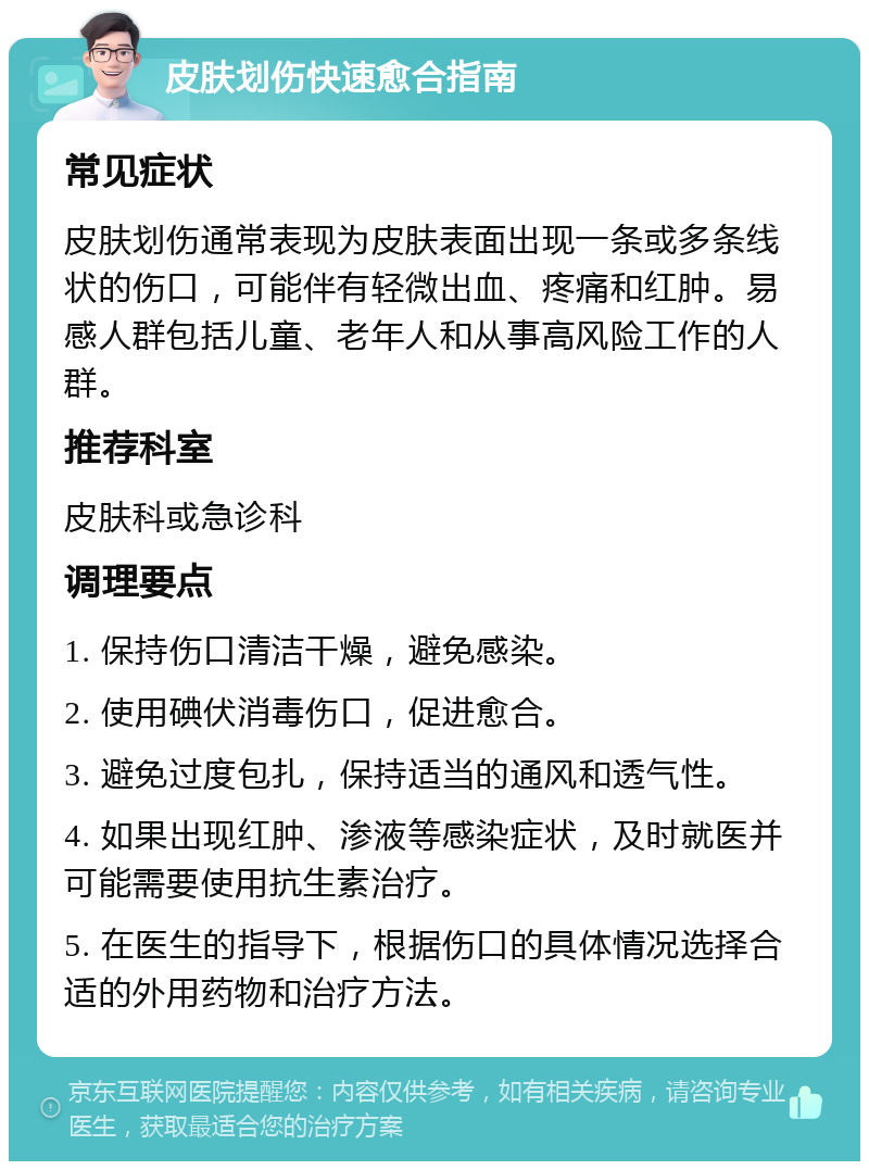 皮肤划伤快速愈合指南 常见症状 皮肤划伤通常表现为皮肤表面出现一条或多条线状的伤口，可能伴有轻微出血、疼痛和红肿。易感人群包括儿童、老年人和从事高风险工作的人群。 推荐科室 皮肤科或急诊科 调理要点 1. 保持伤口清洁干燥，避免感染。 2. 使用碘伏消毒伤口，促进愈合。 3. 避免过度包扎，保持适当的通风和透气性。 4. 如果出现红肿、渗液等感染症状，及时就医并可能需要使用抗生素治疗。 5. 在医生的指导下，根据伤口的具体情况选择合适的外用药物和治疗方法。