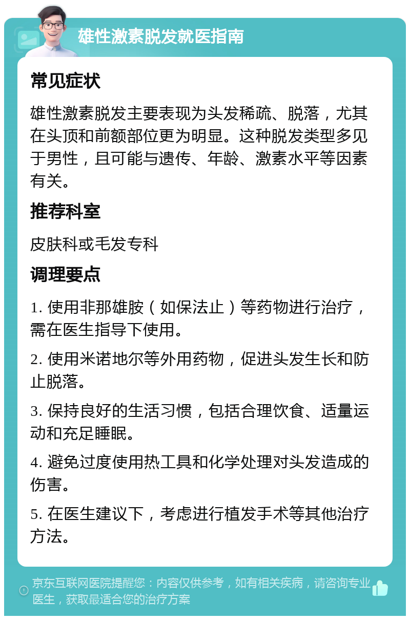 雄性激素脱发就医指南 常见症状 雄性激素脱发主要表现为头发稀疏、脱落，尤其在头顶和前额部位更为明显。这种脱发类型多见于男性，且可能与遗传、年龄、激素水平等因素有关。 推荐科室 皮肤科或毛发专科 调理要点 1. 使用非那雄胺（如保法止）等药物进行治疗，需在医生指导下使用。 2. 使用米诺地尔等外用药物，促进头发生长和防止脱落。 3. 保持良好的生活习惯，包括合理饮食、适量运动和充足睡眠。 4. 避免过度使用热工具和化学处理对头发造成的伤害。 5. 在医生建议下，考虑进行植发手术等其他治疗方法。