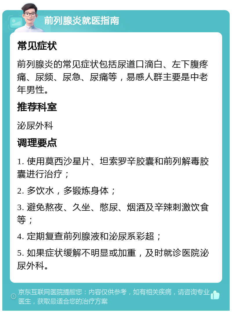 前列腺炎就医指南 常见症状 前列腺炎的常见症状包括尿道口滴白、左下腹疼痛、尿频、尿急、尿痛等，易感人群主要是中老年男性。 推荐科室 泌尿外科 调理要点 1. 使用莫西沙星片、坦索罗辛胶囊和前列解毒胶囊进行治疗； 2. 多饮水，多锻炼身体； 3. 避免熬夜、久坐、憋尿、烟酒及辛辣刺激饮食等； 4. 定期复查前列腺液和泌尿系彩超； 5. 如果症状缓解不明显或加重，及时就诊医院泌尿外科。