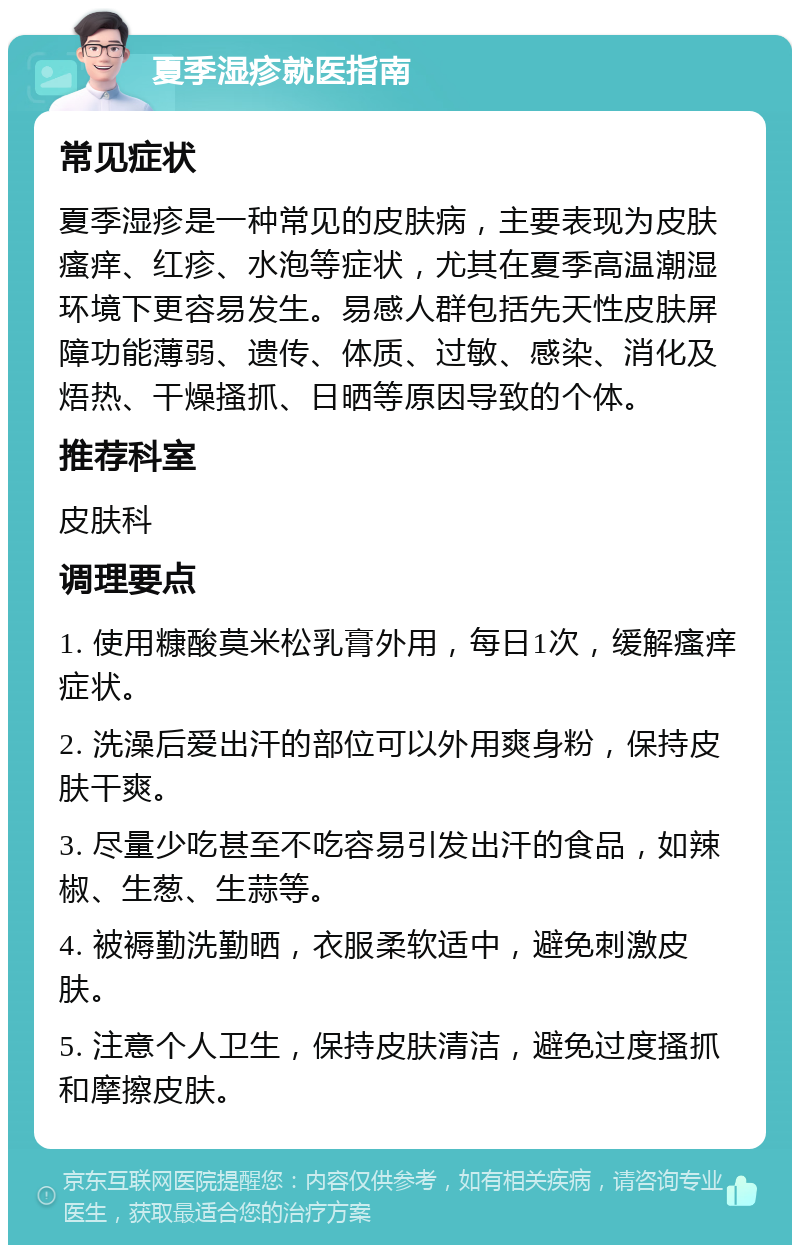 夏季湿疹就医指南 常见症状 夏季湿疹是一种常见的皮肤病，主要表现为皮肤瘙痒、红疹、水泡等症状，尤其在夏季高温潮湿环境下更容易发生。易感人群包括先天性皮肤屏障功能薄弱、遗传、体质、过敏、感染、消化及焐热、干燥搔抓、日晒等原因导致的个体。 推荐科室 皮肤科 调理要点 1. 使用糠酸莫米松乳膏外用，每日1次，缓解瘙痒症状。 2. 洗澡后爱出汗的部位可以外用爽身粉，保持皮肤干爽。 3. 尽量少吃甚至不吃容易引发出汗的食品，如辣椒、生葱、生蒜等。 4. 被褥勤洗勤晒，衣服柔软适中，避免刺激皮肤。 5. 注意个人卫生，保持皮肤清洁，避免过度搔抓和摩擦皮肤。