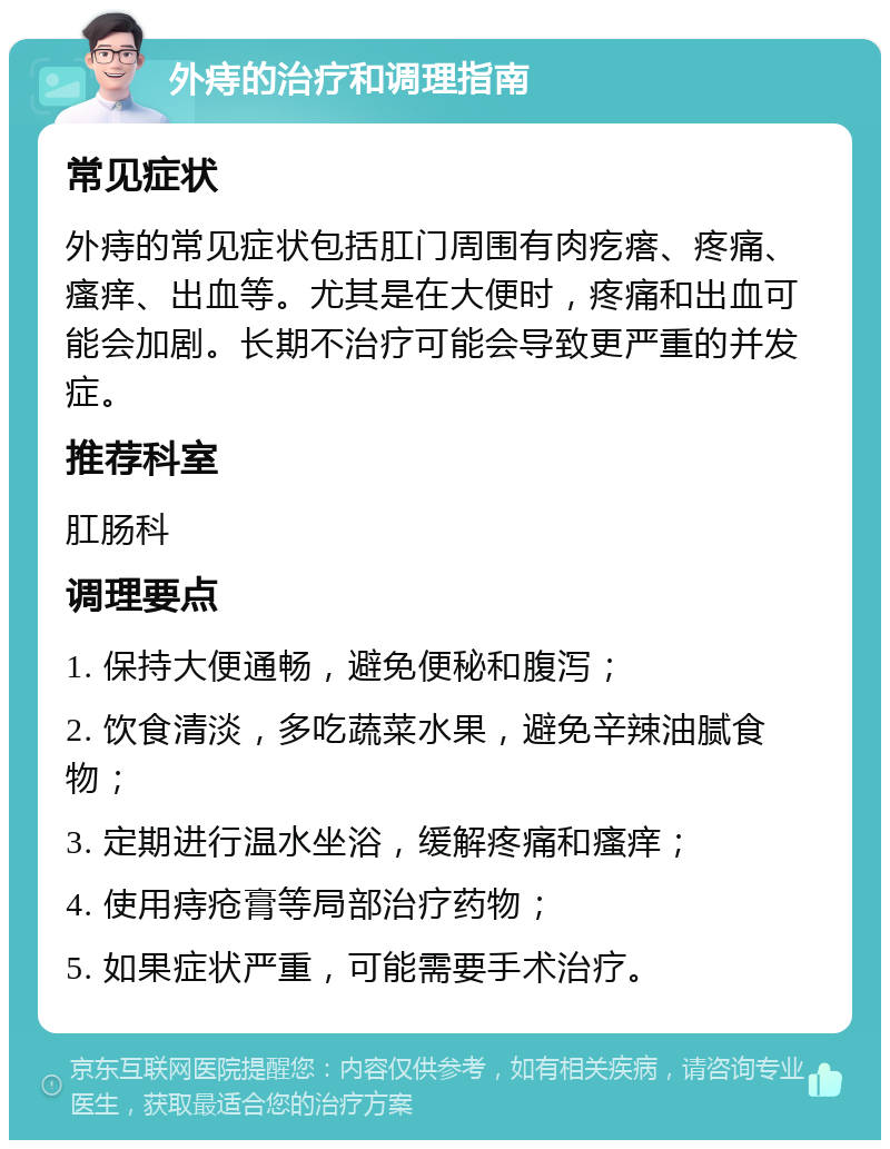 外痔的治疗和调理指南 常见症状 外痔的常见症状包括肛门周围有肉疙瘩、疼痛、瘙痒、出血等。尤其是在大便时，疼痛和出血可能会加剧。长期不治疗可能会导致更严重的并发症。 推荐科室 肛肠科 调理要点 1. 保持大便通畅，避免便秘和腹泻； 2. 饮食清淡，多吃蔬菜水果，避免辛辣油腻食物； 3. 定期进行温水坐浴，缓解疼痛和瘙痒； 4. 使用痔疮膏等局部治疗药物； 5. 如果症状严重，可能需要手术治疗。