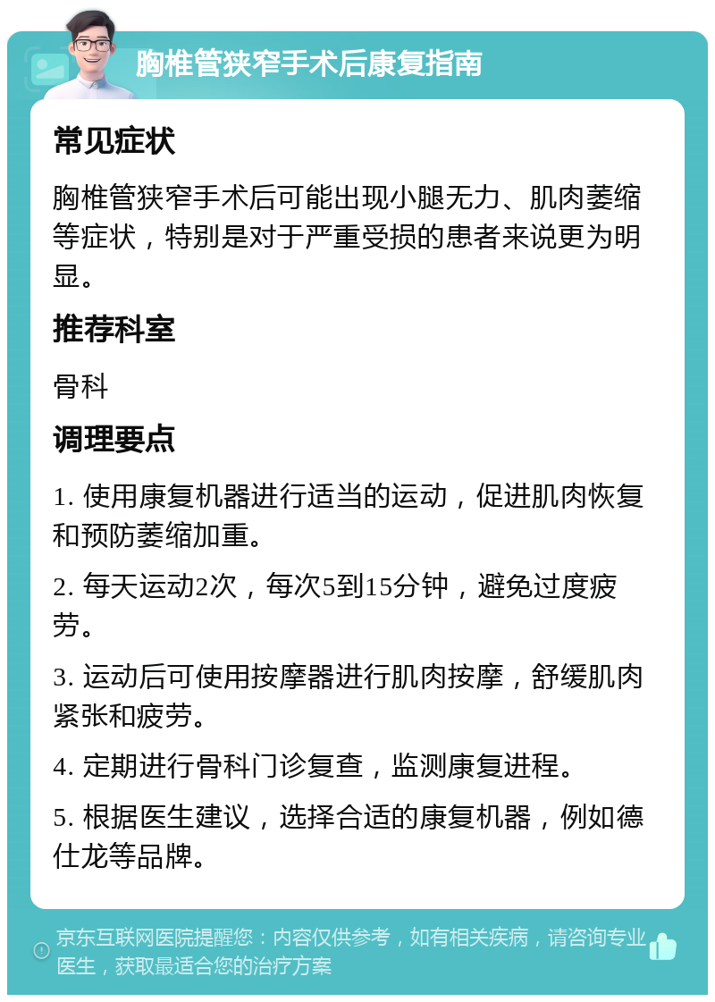 胸椎管狭窄手术后康复指南 常见症状 胸椎管狭窄手术后可能出现小腿无力、肌肉萎缩等症状，特别是对于严重受损的患者来说更为明显。 推荐科室 骨科 调理要点 1. 使用康复机器进行适当的运动，促进肌肉恢复和预防萎缩加重。 2. 每天运动2次，每次5到15分钟，避免过度疲劳。 3. 运动后可使用按摩器进行肌肉按摩，舒缓肌肉紧张和疲劳。 4. 定期进行骨科门诊复查，监测康复进程。 5. 根据医生建议，选择合适的康复机器，例如德仕龙等品牌。