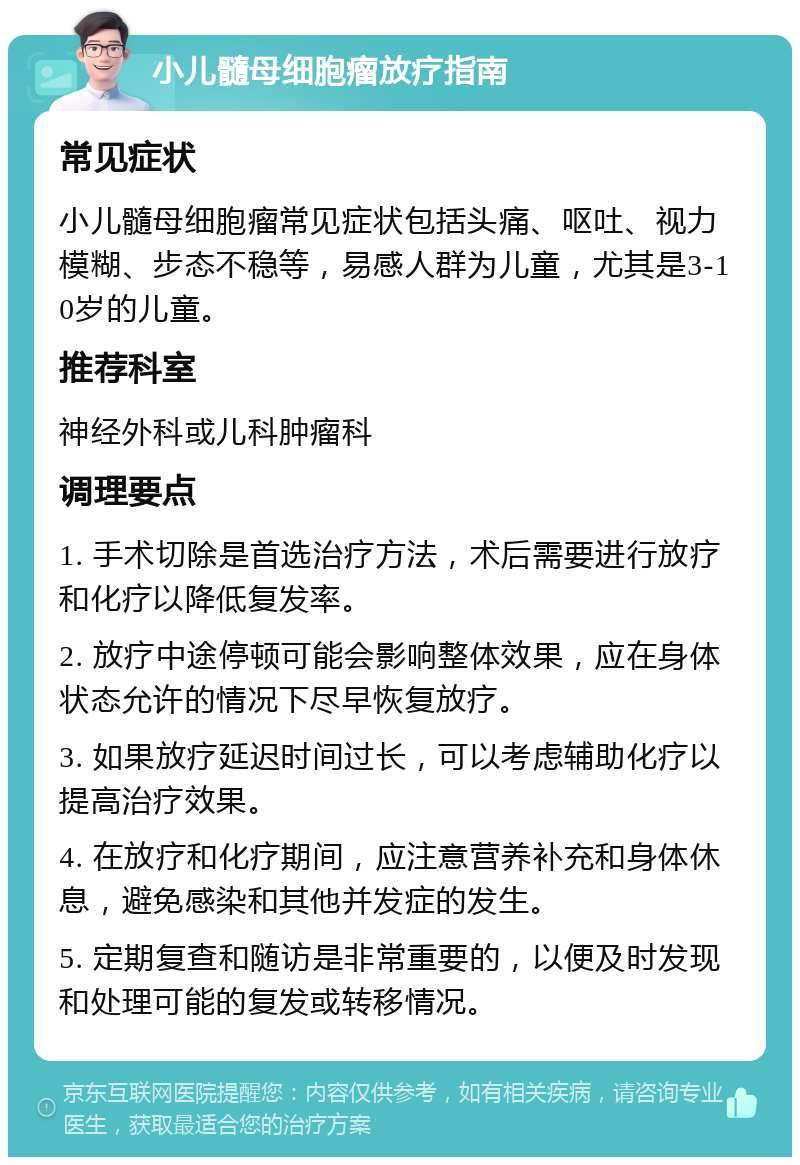 小儿髓母细胞瘤放疗指南 常见症状 小儿髓母细胞瘤常见症状包括头痛、呕吐、视力模糊、步态不稳等，易感人群为儿童，尤其是3-10岁的儿童。 推荐科室 神经外科或儿科肿瘤科 调理要点 1. 手术切除是首选治疗方法，术后需要进行放疗和化疗以降低复发率。 2. 放疗中途停顿可能会影响整体效果，应在身体状态允许的情况下尽早恢复放疗。 3. 如果放疗延迟时间过长，可以考虑辅助化疗以提高治疗效果。 4. 在放疗和化疗期间，应注意营养补充和身体休息，避免感染和其他并发症的发生。 5. 定期复查和随访是非常重要的，以便及时发现和处理可能的复发或转移情况。