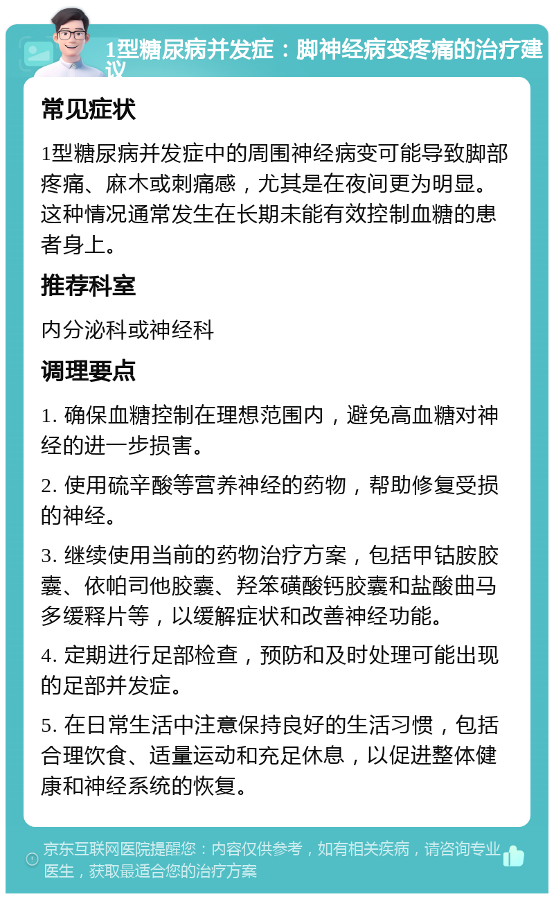 1型糖尿病并发症：脚神经病变疼痛的治疗建议 常见症状 1型糖尿病并发症中的周围神经病变可能导致脚部疼痛、麻木或刺痛感，尤其是在夜间更为明显。这种情况通常发生在长期未能有效控制血糖的患者身上。 推荐科室 内分泌科或神经科 调理要点 1. 确保血糖控制在理想范围内，避免高血糖对神经的进一步损害。 2. 使用硫辛酸等营养神经的药物，帮助修复受损的神经。 3. 继续使用当前的药物治疗方案，包括甲钴胺胶囊、依帕司他胶囊、羟笨磺酸钙胶囊和盐酸曲马多缓释片等，以缓解症状和改善神经功能。 4. 定期进行足部检查，预防和及时处理可能出现的足部并发症。 5. 在日常生活中注意保持良好的生活习惯，包括合理饮食、适量运动和充足休息，以促进整体健康和神经系统的恢复。