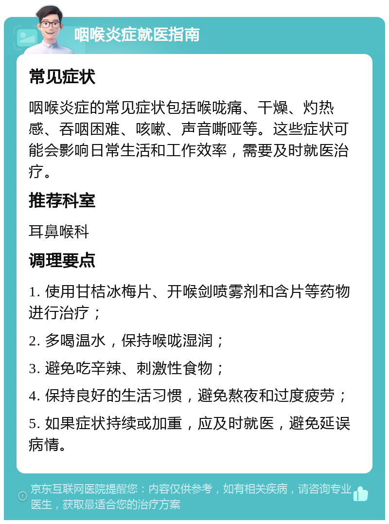 咽喉炎症就医指南 常见症状 咽喉炎症的常见症状包括喉咙痛、干燥、灼热感、吞咽困难、咳嗽、声音嘶哑等。这些症状可能会影响日常生活和工作效率，需要及时就医治疗。 推荐科室 耳鼻喉科 调理要点 1. 使用甘桔冰梅片、开喉剑喷雾剂和含片等药物进行治疗； 2. 多喝温水，保持喉咙湿润； 3. 避免吃辛辣、刺激性食物； 4. 保持良好的生活习惯，避免熬夜和过度疲劳； 5. 如果症状持续或加重，应及时就医，避免延误病情。