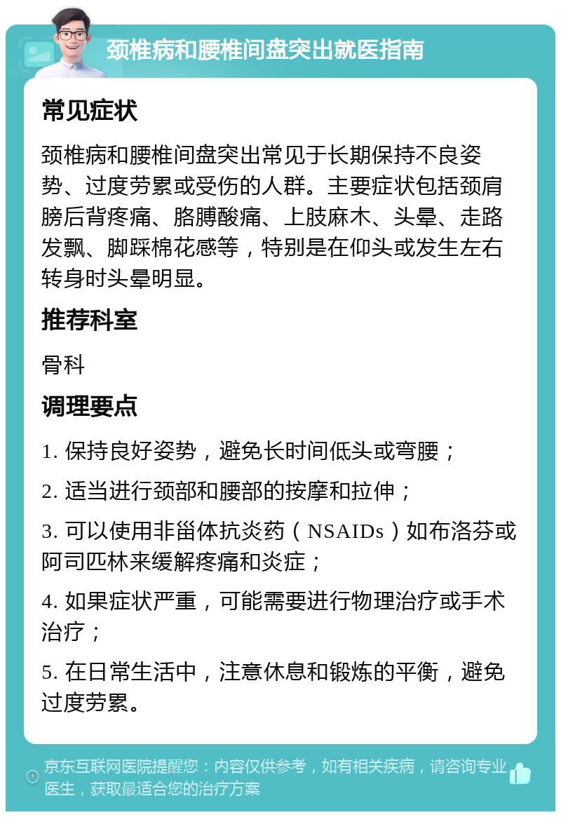 颈椎病和腰椎间盘突出就医指南 常见症状 颈椎病和腰椎间盘突出常见于长期保持不良姿势、过度劳累或受伤的人群。主要症状包括颈肩膀后背疼痛、胳膊酸痛、上肢麻木、头晕、走路发飘、脚踩棉花感等，特别是在仰头或发生左右转身时头晕明显。 推荐科室 骨科 调理要点 1. 保持良好姿势，避免长时间低头或弯腰； 2. 适当进行颈部和腰部的按摩和拉伸； 3. 可以使用非甾体抗炎药（NSAIDs）如布洛芬或阿司匹林来缓解疼痛和炎症； 4. 如果症状严重，可能需要进行物理治疗或手术治疗； 5. 在日常生活中，注意休息和锻炼的平衡，避免过度劳累。