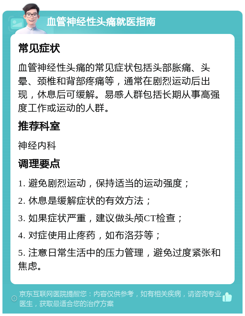 血管神经性头痛就医指南 常见症状 血管神经性头痛的常见症状包括头部胀痛、头晕、颈椎和背部疼痛等，通常在剧烈运动后出现，休息后可缓解。易感人群包括长期从事高强度工作或运动的人群。 推荐科室 神经内科 调理要点 1. 避免剧烈运动，保持适当的运动强度； 2. 休息是缓解症状的有效方法； 3. 如果症状严重，建议做头颅CT检查； 4. 对症使用止疼药，如布洛芬等； 5. 注意日常生活中的压力管理，避免过度紧张和焦虑。