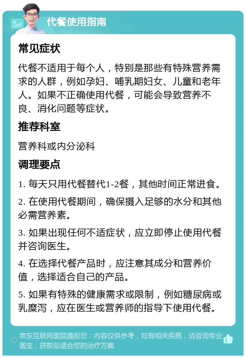 代餐使用指南 常见症状 代餐不适用于每个人，特别是那些有特殊营养需求的人群，例如孕妇、哺乳期妇女、儿童和老年人。如果不正确使用代餐，可能会导致营养不良、消化问题等症状。 推荐科室 营养科或内分泌科 调理要点 1. 每天只用代餐替代1-2餐，其他时间正常进食。 2. 在使用代餐期间，确保摄入足够的水分和其他必需营养素。 3. 如果出现任何不适症状，应立即停止使用代餐并咨询医生。 4. 在选择代餐产品时，应注意其成分和营养价值，选择适合自己的产品。 5. 如果有特殊的健康需求或限制，例如糖尿病或乳糜泻，应在医生或营养师的指导下使用代餐。