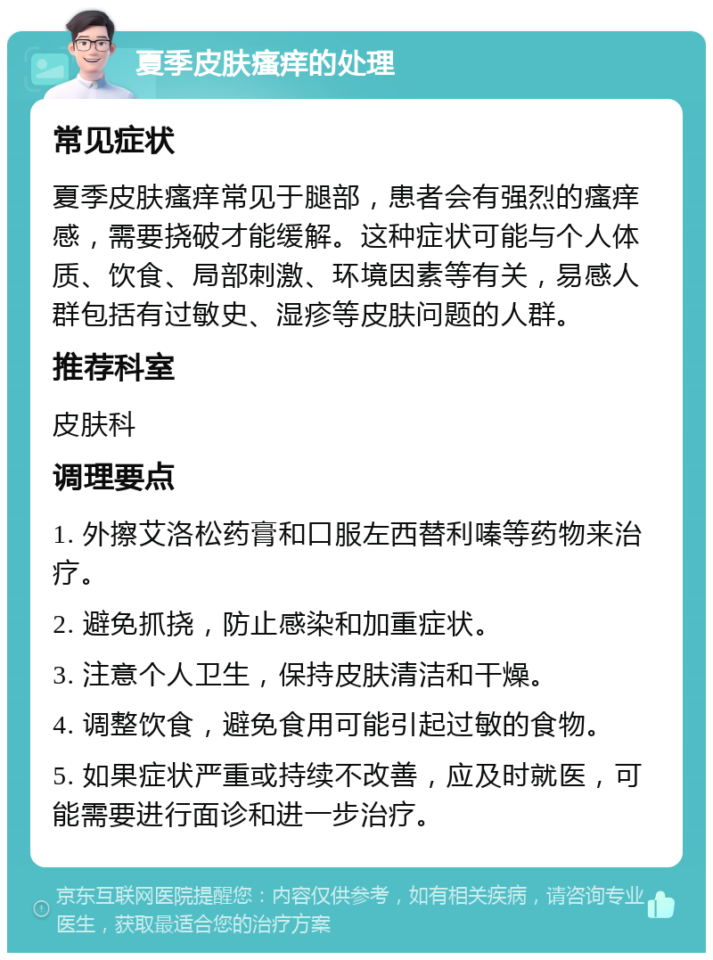 夏季皮肤瘙痒的处理 常见症状 夏季皮肤瘙痒常见于腿部，患者会有强烈的瘙痒感，需要挠破才能缓解。这种症状可能与个人体质、饮食、局部刺激、环境因素等有关，易感人群包括有过敏史、湿疹等皮肤问题的人群。 推荐科室 皮肤科 调理要点 1. 外擦艾洛松药膏和口服左西替利嗪等药物来治疗。 2. 避免抓挠，防止感染和加重症状。 3. 注意个人卫生，保持皮肤清洁和干燥。 4. 调整饮食，避免食用可能引起过敏的食物。 5. 如果症状严重或持续不改善，应及时就医，可能需要进行面诊和进一步治疗。