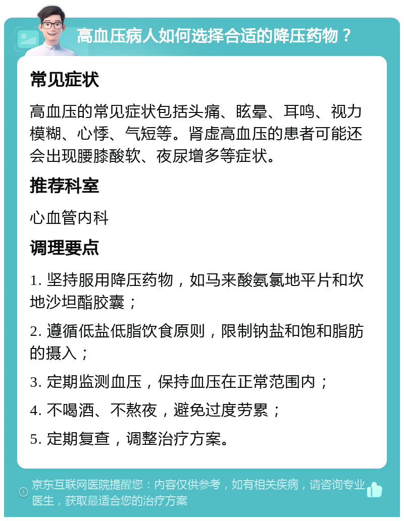 高血压病人如何选择合适的降压药物？ 常见症状 高血压的常见症状包括头痛、眩晕、耳鸣、视力模糊、心悸、气短等。肾虚高血压的患者可能还会出现腰膝酸软、夜尿增多等症状。 推荐科室 心血管内科 调理要点 1. 坚持服用降压药物，如马来酸氨氯地平片和坎地沙坦酯胶囊； 2. 遵循低盐低脂饮食原则，限制钠盐和饱和脂肪的摄入； 3. 定期监测血压，保持血压在正常范围内； 4. 不喝酒、不熬夜，避免过度劳累； 5. 定期复查，调整治疗方案。