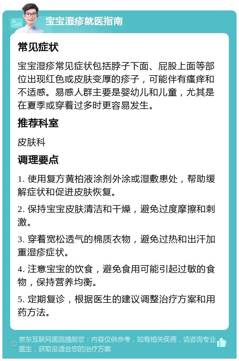 宝宝湿疹就医指南 常见症状 宝宝湿疹常见症状包括脖子下面、屁股上面等部位出现红色或皮肤变厚的疹子，可能伴有瘙痒和不适感。易感人群主要是婴幼儿和儿童，尤其是在夏季或穿着过多时更容易发生。 推荐科室 皮肤科 调理要点 1. 使用复方黄柏液涂剂外涂或湿敷患处，帮助缓解症状和促进皮肤恢复。 2. 保持宝宝皮肤清洁和干燥，避免过度摩擦和刺激。 3. 穿着宽松透气的棉质衣物，避免过热和出汗加重湿疹症状。 4. 注意宝宝的饮食，避免食用可能引起过敏的食物，保持营养均衡。 5. 定期复诊，根据医生的建议调整治疗方案和用药方法。