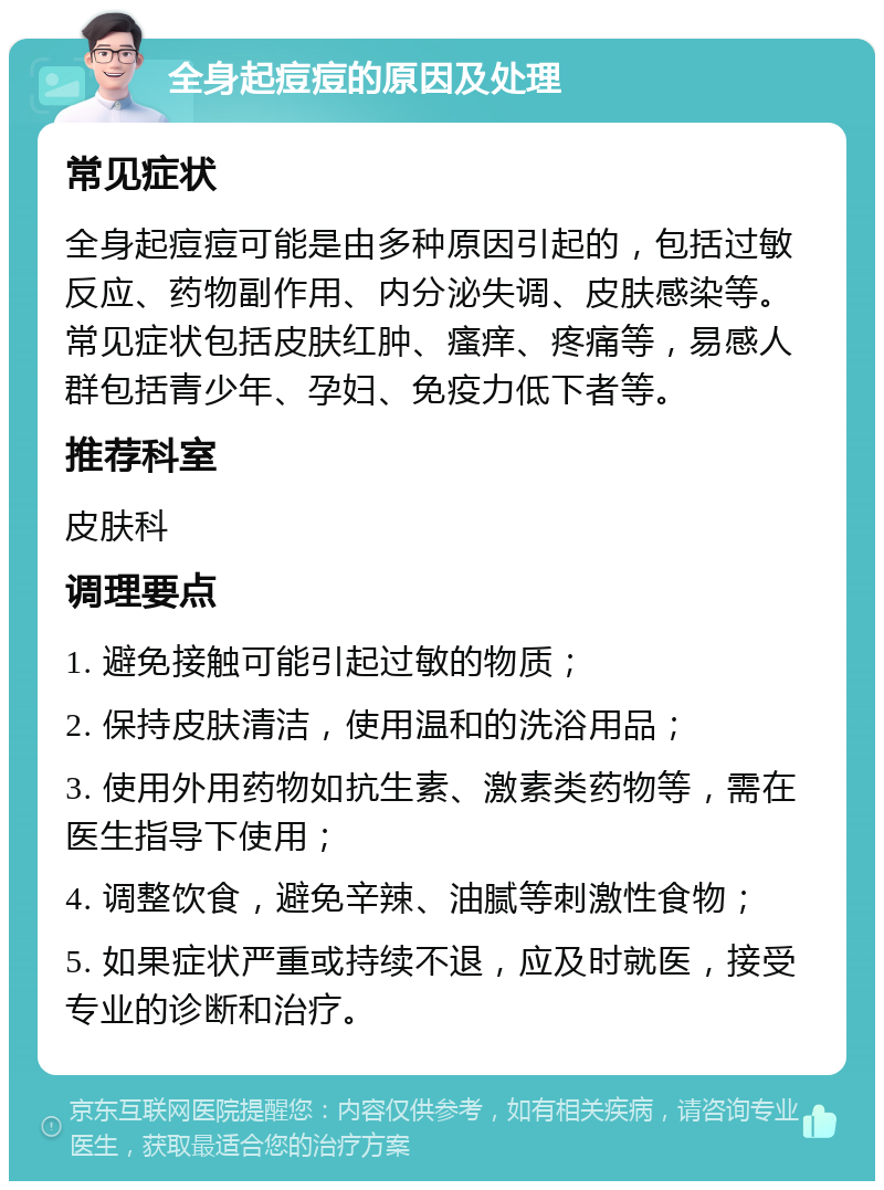 全身起痘痘的原因及处理 常见症状 全身起痘痘可能是由多种原因引起的，包括过敏反应、药物副作用、内分泌失调、皮肤感染等。常见症状包括皮肤红肿、瘙痒、疼痛等，易感人群包括青少年、孕妇、免疫力低下者等。 推荐科室 皮肤科 调理要点 1. 避免接触可能引起过敏的物质； 2. 保持皮肤清洁，使用温和的洗浴用品； 3. 使用外用药物如抗生素、激素类药物等，需在医生指导下使用； 4. 调整饮食，避免辛辣、油腻等刺激性食物； 5. 如果症状严重或持续不退，应及时就医，接受专业的诊断和治疗。