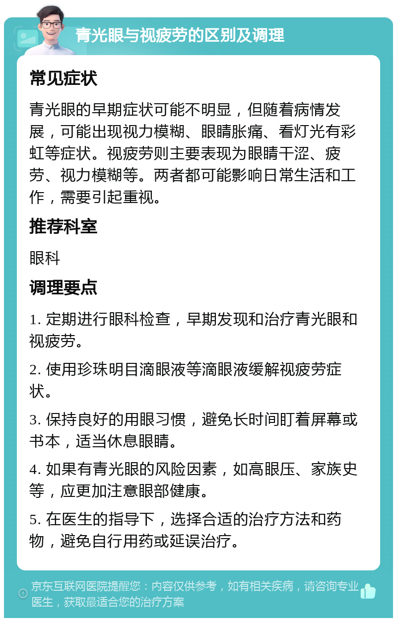 青光眼与视疲劳的区别及调理 常见症状 青光眼的早期症状可能不明显，但随着病情发展，可能出现视力模糊、眼睛胀痛、看灯光有彩虹等症状。视疲劳则主要表现为眼睛干涩、疲劳、视力模糊等。两者都可能影响日常生活和工作，需要引起重视。 推荐科室 眼科 调理要点 1. 定期进行眼科检查，早期发现和治疗青光眼和视疲劳。 2. 使用珍珠明目滴眼液等滴眼液缓解视疲劳症状。 3. 保持良好的用眼习惯，避免长时间盯着屏幕或书本，适当休息眼睛。 4. 如果有青光眼的风险因素，如高眼压、家族史等，应更加注意眼部健康。 5. 在医生的指导下，选择合适的治疗方法和药物，避免自行用药或延误治疗。