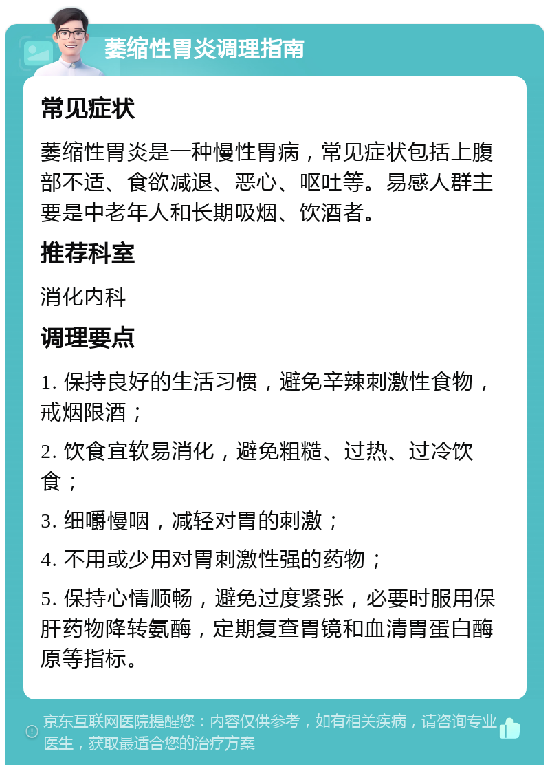 萎缩性胃炎调理指南 常见症状 萎缩性胃炎是一种慢性胃病，常见症状包括上腹部不适、食欲减退、恶心、呕吐等。易感人群主要是中老年人和长期吸烟、饮酒者。 推荐科室 消化内科 调理要点 1. 保持良好的生活习惯，避免辛辣刺激性食物，戒烟限酒； 2. 饮食宜软易消化，避免粗糙、过热、过冷饮食； 3. 细嚼慢咽，减轻对胃的刺激； 4. 不用或少用对胃刺激性强的药物； 5. 保持心情顺畅，避免过度紧张，必要时服用保肝药物降转氨酶，定期复查胃镜和血清胃蛋白酶原等指标。