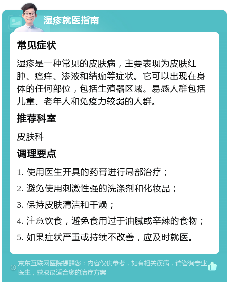 湿疹就医指南 常见症状 湿疹是一种常见的皮肤病，主要表现为皮肤红肿、瘙痒、渗液和结痂等症状。它可以出现在身体的任何部位，包括生殖器区域。易感人群包括儿童、老年人和免疫力较弱的人群。 推荐科室 皮肤科 调理要点 1. 使用医生开具的药膏进行局部治疗； 2. 避免使用刺激性强的洗涤剂和化妆品； 3. 保持皮肤清洁和干燥； 4. 注意饮食，避免食用过于油腻或辛辣的食物； 5. 如果症状严重或持续不改善，应及时就医。