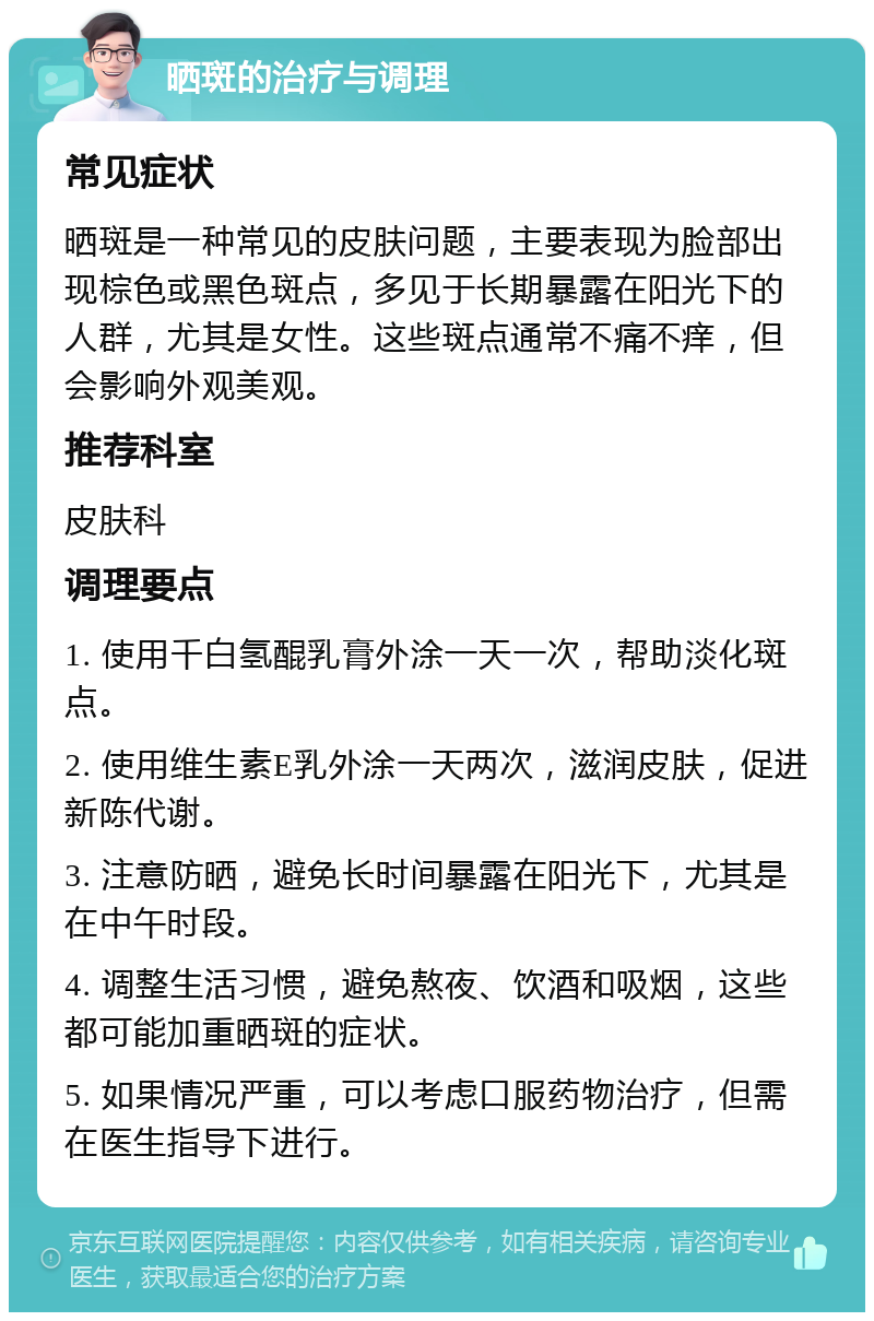 晒斑的治疗与调理 常见症状 晒斑是一种常见的皮肤问题，主要表现为脸部出现棕色或黑色斑点，多见于长期暴露在阳光下的人群，尤其是女性。这些斑点通常不痛不痒，但会影响外观美观。 推荐科室 皮肤科 调理要点 1. 使用千白氢醌乳膏外涂一天一次，帮助淡化斑点。 2. 使用维生素E乳外涂一天两次，滋润皮肤，促进新陈代谢。 3. 注意防晒，避免长时间暴露在阳光下，尤其是在中午时段。 4. 调整生活习惯，避免熬夜、饮酒和吸烟，这些都可能加重晒斑的症状。 5. 如果情况严重，可以考虑口服药物治疗，但需在医生指导下进行。