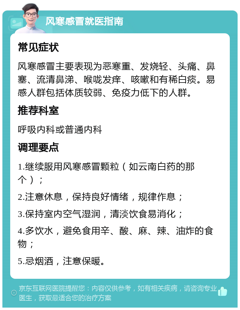 风寒感冒就医指南 常见症状 风寒感冒主要表现为恶寒重、发烧轻、头痛、鼻塞、流清鼻涕、喉咙发痒、咳嗽和有稀白痰。易感人群包括体质较弱、免疫力低下的人群。 推荐科室 呼吸内科或普通内科 调理要点 1.继续服用风寒感冒颗粒（如云南白药的那个）； 2.注意休息，保持良好情绪，规律作息； 3.保持室内空气湿润，清淡饮食易消化； 4.多饮水，避免食用辛、酸、麻、辣、油炸的食物； 5.忌烟酒，注意保暖。